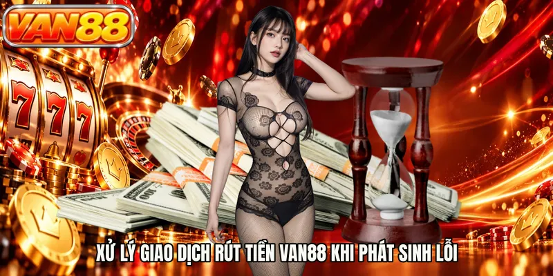 Xử lý giao dịch rút tiền VAN88 khi phát sinh lỗi